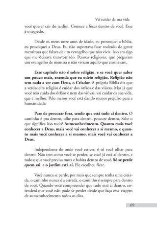 Vá cuidar da sua vida
69
você querer sair do jardim. Comece a focar dentro de você. Esse
é o segredo.
Desde os meus onze anos de idade, eu provoquei a bíblia,
eu provoquei a Deus. Eu não suportava ficar rodeado de gente
mentirosa que falava de um evangelho que não vivia. Isso era algo
que me deixava transtornado. Pessoas religiosas, que pregavam
um evangelho de mentira e não viviam aquilo que ensinavam.
Esse capítulo não é sobre religião, e se você quer saber
um pouco mais, entenda que eu odeio religião. Religião não
tem nada a ver com Deus, o Criador. A própria Bíblia diz que
a verdadeira religião é cuidar dos órfãos e das viúvas. Mas já que
você não cuida dos órfãos e nem das viúvas, vai cuidar da sua vida,
que é melhor. Pelo menos você está dando menos prejuízo para a
humanidade.
Pare de procurar fora, sendo que está tudo aí dentro. O
caminho é pra dentro, olhe para dentro, procure dentro. Sabe o
que significa isso tudo? Autoconhecimento. Quanto mais você
conhecer a Deus, mais você vai conhecer a si mesmo, e quan-
to mais você conhecer a si mesmo, mais você vai conhecer a
Deus.
Independente de onde você estiver, é só você olhar para
dentro. Não tem como você se perder, se você já está aí dentro, e
tudo o que você precisa mora e habita dentro de você. Só se perde
quem sai, e o jardim está aí. Ele escolheu ficar.
Você nunca se perde, por mais que sempre tenha uma estra-
da, o caminho nunca é a estrada, o caminho é sempre para dentro
de você. Quando você compreender que tudo está ai dentro, en-
tenderá que você não pode se perder desde que faça essa viagem
de autoconhecimento todos os dias.
 
