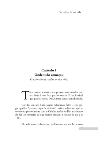 Vá cuidar da sua vida
7
Capítulo 1
Onde tudo começou
O primeiro vá cuidar da sua vida!
T
alvez como a maioria das pessoas, você acredite que
essa frase é para falar para os outros. E por incrível
que pareça, não é. Deixe-me te contar uma história.
Um dia, em um lindo jardim (chamado Éden – em gre-
go significa “paraíso, lugar de delícias”), existia o homem que se
conectava pessoalmente com o Criador todos os dias, na viração
do dia (ao contrário do que muitos pensam, a viração do dia é às
18h).
Ele, o homem, habitava no jardim com sua mulher e com
 
