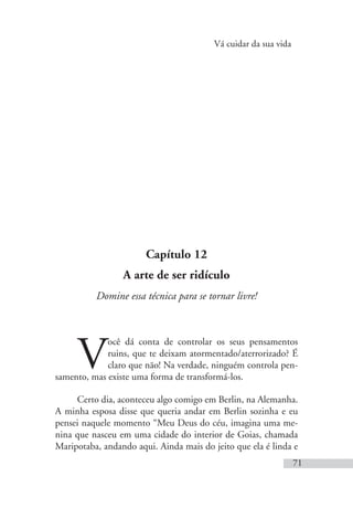 Vá cuidar da sua vida
71
Capítulo 12
A arte de ser ridículo
Domine essa técnica para se tornar livre!
V
ocê dá conta de controlar os seus pensamentos
ruins, que te deixam atormentado/aterrorizado? É
claro que não! Na verdade, ninguém controla pen-
samento, mas existe uma forma de transformá-los.
Certo dia, aconteceu algo comigo em Berlin, na Alemanha.
A minha esposa disse que queria andar em Berlin sozinha e eu
pensei naquele momento “Meu Deus do céu, imagina uma me-
nina que nasceu em uma cidade do interior de Goias, chamada
Maripotaba, andando aqui. Ainda mais do jeito que ela é linda e
 