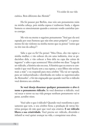 Vá cuidar da sua vida
72
exótica. Bem diferente das Alemãs!”
Ela foi passear por Berlim, mas veio um pensamento ruim
na minha cabeça, pois minha esposa é realmente linda, e alguns
homens se emocionaram quando a estavam vendo caminhar jun-
to comigo.
Me veio na mente o seguinte pensamento “Será que ela será
raptada por esses homens que não têm amor próprio?” e o pensa-
mento foi tão violento na minha mente que eu pensei “como que
eu tiro isso da cabeça”?
Sabe o que eu fiz? Eu pensei “Meu Deus, eles vão raptar a
minha mulher, e vão colocar ela em uma indústria, tirar os pe-
dacinhos dela, e vão colocar a foto dela na capa das caixas de
iogurtes” e sabe o que aconteceu? Meu cérebro me disse “Larga de
ser ridículo, a história não era essa. A história que eu estava te con-
tando é que você ficaria sem a sua esposa, e seus filhos não teriam
mais a mãe” e eu respondi para meu cérebro “Ela vai ser raptada,
para ser industrializada e distribuída em todos os supermercados
da Alemanha”, e foi tão engraçado que quando você faz o ridículo
você destrava seu cérebro.
Se você deseja desarmar qualquer pensamento o alvo é:
torne o pensamento ridículo. Se você dominar o ridículo, você
vai tocar o terror na sua vida porque nenhum pensamento vai te
parar, acredite nisso.
Você sabe o que é ridículo? Quando você transforma o pen-
samento que tem, o seu cérebro frena a produção de novas his-
tórias porque ele não quer que você seja criativo. E ser ridículo
libera a sua criatividade. Você precisa ser: ridículo, divertido e
infantil se você quiser avançar na vida, e conquistar seus alvos.
 