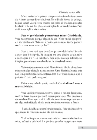 Vá cuidar da sua vida
73
Mas a maioria das pessoas compreendem isso de forma erra-
da. Acham que ser divertido, intanfil e ridículo é coisa de criança.
E quer saber? Você precisa mesmo ser como as crianças, pois elas
herdarão o Reino dos céus. Seja simples de forma definitiva. Pare
de ficar complicando as coisas.
Sabe o que bloqueia pensamentos ruins? Criatividade.
Você não prospera porque alguém te diz “Você vai ser próspero”
e o seu cérebro diz “Não vai ser não, seu ridículo. Você é pobre e
você vai continuar assim, pobre”.
Sabe o que você tem que fazer para os dois lados? Seja ri-
dículo, esse é o segredo. Se imagine em uma piscina de dinheiro
e você agora é o “Tio Patinhas”, faça algo, mas seja ridículo. Se
imagine pulando em uma banheira de moedas de ouro.
Veio um pensamento ruim? Transforme a história imediata-
mente em algo ridículo na sua mente. Uma história absurda que
não tem possibilidade de acontecer. Isso é ser mais ridículo que o
próprio cérebro pode imaginar.
Existe uma vida de gestão cerebral. O viés disso é: usar a
sua criatividade.
Você vai sim prosperar, você vai comer o melhor dessa terra,
você vai fazer tudo o que você nasceu para fazer. Mas quando o
seu cérebro disser que você é ridículo, transforme o pensamento
em algo mais ridículo ainda, assim você sempre estará a frente.
É uma batalha de quem é mais ridículo. Porque seu cérebro
aprendeu e te ensinou a como não ser ridículo.
Você sabia que as pessoas mais criativas do mundo são ridí-
culas, infantis e criativas? E é por isso que elas prosperam e cres-
 