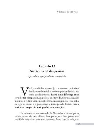 Vá cuidar da sua vida
75
Capítulo 13
Não tenha dó das pessoas
Aprenda o significado da compaixão
V
ocê tem dó das pessoas? Já começo esse capítulo te
dando uma das minhas maiores pérolas de vida: não
tenha dó das pessoas. Existe uma diferença entre
ter dó e ter compaixão. As pessoas que tem dó, ficam carregando
as outras a vida inteira e nós já aprendemos aqui nesse livro sobre
carregar os outros e o quanto isso se torna pesado demais, mas se
você tem compaixão você produzirá uma ação.
Eu estava certa vez, voltando da Alemanha, e no aeroporto,
minha esposa viu uma chinesa bem pobre, mas bem pobre mes-
mo! E ela perguntou para mim se eu não ficava com dó dela, e eu
 