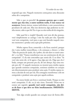 Vá cuidar da sua vida
76
respondi que não. Naquele momento começamos uma discussão
sobre dó e compaixão.
Sabe o que eu percebi? As pessoas querem que o senti-
mento que elas têm, o outro também tenha. E isso nunca vai
acontecer. Somos únicos, somos individuais e com características
peculiares de cada um. Mas isso destravou algo poderoso na mi-
nha mente, sabe o que foi? Eu vi que eu não tenho dó de ninguém.
Sabe qual foi o insight? Quando você tem dó das pessoas,
você simplesmente as carrega e não faz nada por elas. Quando
você tem compaixão, você para o que está fazendo naquele mes-
mo momento e produz uma ação pelo próximo.
Minha esposa ficou comovida e ela ficou sensível, porque
ela é uma mulher maravilhosa, e ela começou a chorar e a falar
“Mas ela precisa de ajuda, ela é pobre, ela não deve se sentir ama-
da”, e eu falei “Vamos transformar esse seu sentimento de dó em
compaixão”. E ela não concordou que sentia dó. E eu disse “Se
você não sente dó, vá lá agora e faça algo por ela. Diga que ela é
linda, compre um presente pra ela, dê um abraço, faça uma ora-
ção por ela”. E naquele momento eu mostrei para minha esposa
que quando sentimos compaixão, sentimos também no coração
um direcionamento para produzir uma ação. E minha esposa to-
mou a decisão de orar por ela. Ela conseguiu transformar a dó em
compaixão e produzir uma ação por aquela senhora.
Eu estava lendo um livro e continuei lendo. Porque eu não
senti compaixão. E dó, eu já não sinto. Entende? Deixe-me te
contar um segredo: quando você sentir compaixão, não dei-
xe de fazer o que deve ser feito imediatamente. IMEDIATA-
MENTE.
Tem algo errado quando seu coração tocar de forma dife-
 