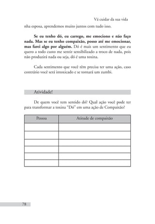 Vá cuidar da sua vida
78
nha esposa, aprendemos muito juntos com tudo isso.
Se eu tenho dó, eu carrego, me emociono e não faço
nada. Mas se eu tenho compaixão, posso até me emocionar,
mas farei algo por alguém. Dó é mais um sentimento que eu
quero a todo custo me sentir sensibilizado a troco de nada, pois
não produzirá nada ou seja, dó é uma toxina.
Cada sentimento que você têm precisa ter uma ação, caso
contrário você será intoxicado e se tornará um zumbi.
Atividade!
De quem você tem sentido dó? Qual ação você pode ter
para transformar a toxina “Dó” em uma ação de Compaixão?
Pessoa Atitude de compaixão
 