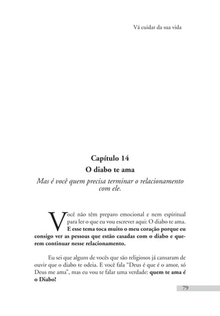 Vá cuidar da sua vida
79
Capítulo 14
O diabo te ama
Mas é você quem precisa terminar o relacionamento
com ele.
V
ocê não têm preparo emocional e nem espiritual
para ler o que eu vou escrever aqui: O diabo te ama.
E esse tema toca muito o meu coração porque eu
consigo ver as pessoas que estão casadas com o diabo e que-
rem continuar nesse relacionamento.
Eu sei que alguns de vocês que são religiosos já cansaram de
ouvir que o diabo te odeia. E você fala “Deus é que é o amor, só
Deus me ama”, mas eu vou te falar uma verdade: quem te ama é
o Diabo!
 
