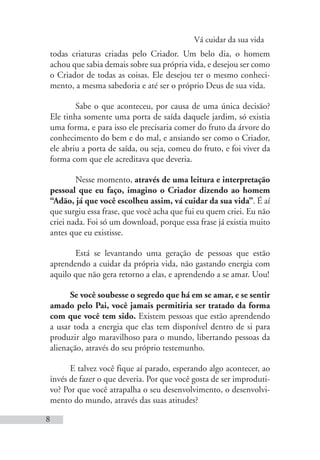 Vá cuidar da sua vida
8
todas criaturas criadas pelo Criador. Um belo dia, o homem
achou que sabia demais sobre sua própria vida, e desejou ser como
o Criador de todas as coisas. Ele desejou ter o mesmo conheci-
mento, a mesma sabedoria e até ser o próprio Deus de sua vida.
Sabe o que aconteceu, por causa de uma única decisão?
Ele tinha somente uma porta de saída daquele jardim, só existia
uma forma, e para isso ele precisaria comer do fruto da árvore do
conhecimento do bem e do mal, e ansiando ser como o Criador,
ele abriu a porta de saída, ou seja, comeu do fruto, e foi viver da
forma com que ele acreditava que deveria.
Nesse momento, através de uma leitura e interpretação
pessoal que eu faço, imagino o Criador dizendo ao homem
“Adão, já que você escolheu assim, vá cuidar da sua vida”. É aí
que surgiu essa frase, que você acha que fui eu quem criei. Eu não
criei nada. Foi só um download, porque essa frase já existia muito
antes que eu existisse.
Está se levantando uma geração de pessoas que estão
aprendendo a cuidar da própria vida, não gastando energia com
aquilo que não gera retorno a elas, e aprendendo a se amar. Uou!
Se você soubesse o segredo que há em se amar, e se sentir
amado pelo Pai, você jamais permitiria ser tratado da forma
com que você tem sido. Existem pessoas que estão aprendendo
a usar toda a energia que elas tem disponível dentro de si para
produzir algo maravilhoso para o mundo, libertando pessoas da
alienação, através do seu próprio testemunho.
E talvez você fique aí parado, esperando algo acontecer, ao
invés de fazer o que deveria. Por que você gosta de ser improduti-
vo? Por que você atrapalha o seu desenvolvimento, o desenvolvi-
mento do mundo, através das suas atitudes?
 