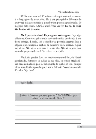 Vá cuidar da sua vida
83
O diabo te ama, né? Continue assim que você vai ver como
é a linguagem de amor dele. Ela é um pouquinho diferente da
que você está acostumado a perceber em pessoas apaixonadas. O
negócio dele é lixo, é dark, é trash. Você vai ver. Ele vai te levar
tão fundo, até te matar.
Você quer sair disso? Faça alguma coisa agora. Faça algo
diferente. Comece a gritar onde você está e saiba que isso já é um
bom começo. É sério. Isso é escolher as próprias guerras. Isso é
alguém que é escravo e acabou de descobrir que é escravo, e quer
sair disso. Não deixa esse cara te amar não. Não deixe esse cara
nem chegar perto de você. Vá cuidar da sua vida.
Você não precisa fazer um ataque contra o diabo, ele já está
condenado. Somente, vá cuidar da sua vida. Você não precisa fa-
zer nada com ele, só pare de ser amante do diabo, só isso, porque
ele te ama. Então aprenda que o amor dele não é como o amor do
Criador. Seja livre!
Atividade!
Quais as três coisas que você precisa ABANDONAR para
deixar de ser amante do Diabo?
 