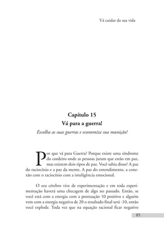 Vá cuidar da sua vida
85
Capítulo 15
Vá para a guerra!
Escolha as suas guerras e economize sua munição!
P
or que vá para Guerra? Porque existe uma síndrome
do cordeiro onde as pessoas juram que estão em paz,
mas existem dois tipos de paz. Você sabia disso? A paz
do raciocínio e a paz da mente. A paz do entendimento, a cone-
xão com o raciocínio com a inteligência emocional.
O seu cérebro vive de experimentação e em toda experi-
mentação haverá uma checagem de algo no passado. Então, se
você está com a energia com a pontuação 10 positivo e alguém
vem com a energia negativa de 20 o resultado final será -10, então
você explode. Toda vez que na equação racional ficar negativo
 