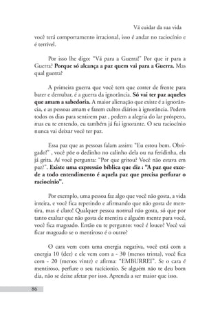 Vá cuidar da sua vida
86
você terá comportamento irracional, isso é andar no raciocínio e
é terrível.
Por isso lhe digo: “Vá para a Guerra!” Por que ir para a
Guerra? Porque só alcança a paz quem vai para a Guerra. Mas
qual guerra?
A primeira guerra que você tem que correr de frente para
bater e derrubar, é a guerra da ignorância. Só vai ter paz aqueles
que amam a sabedoria. A maior alienação que existe é a ignorân-
cia, e as pessoas amam e fazem cultos diários à ignorância. Pedem
todos os dias para sentirem paz , pedem a alegria do lar próspero,
mas eu te entendo, eu também já fui ignorante. O seu raciocínio
nunca vai deixar você ter paz.
Essa paz que as pessoas falam assim: “Eu estou bem. Obri-
gado!” , você põe o dedinho no calinho dela ou na feridinha, ela
já grita. Aí você pergunta: “Por que gritou? Você não estava em
paz?”. Existe uma expressão bíblica que diz : “A paz que exce-
de a todo entendimento é aquela paz que precisa perfurar o
raciocínio”.
Por exemplo, uma pessoa faz algo que você não gosta, a vida
inteira, e você fica repetindo e afirmando que não gosta de men-
tira, mas é claro! Qualquer pessoa normal não gosta, só que por
tanto exaltar que não gosta de mentira e alguém mente para você,
você fica magoado. Então eu te pergunto: você é louco? Você vai
ficar magoado se o mentiroso é o outro?
O cara vem com uma energia negativa, você está com a
energia 10 (dez) e ele vem com a - 30 (menos trinta), você fica
com - 20 (menos vinte) e afirma: “EMBURREI”. Se o cara é
mentiroso, perfure o seu racícionio. Se alguém não te deu bom
dia, não se deixe afetar por isso. Aprenda a ser maior que isso.
 