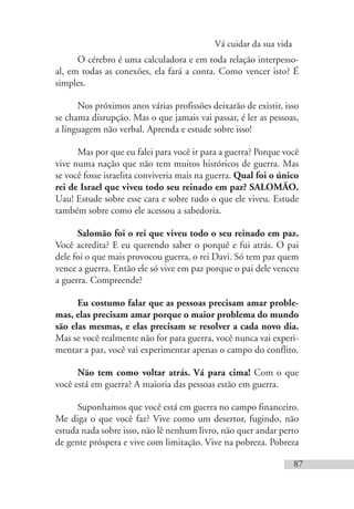 Vá cuidar da sua vida
87
O cérebro é uma calculadora e em toda relação interpesso-
al, em todas as conexões, ela fará a conta. Como vencer isto? É
simples.
Nos próximos anos várias profissões deixarão de existir, isso
se chama disrupção. Mas o que jamais vai passar, é ler as pessoas,
a linguagem não verbal. Aprenda e estude sobre isso!
Mas por que eu falei para você ir para a guerra? Porque você
vive numa nação que não tem muitos históricos de guerra. Mas
se você fosse israelita conviveria mais na guerra. Qual foi o único
rei de Israel que viveu todo seu reinado em paz? SALOMÃO.
Uau! Estude sobre esse cara e sobre tudo o que ele viveu. Estude
também sobre como ele acessou a sabedoria.
Salomão foi o rei que viveu todo o seu reinado em paz.
Você acredita? E eu querendo saber o porquê e fui atrás. O pai
dele foi o que mais provocou guerra, o rei Davi. Só tem paz quem
vence a guerra. Então ele só vive em paz porque o pai dele venceu
a guerra. Compreende?
Eu costumo falar que as pessoas precisam amar proble-
mas, elas precisam amar porque o maior problema do mundo
são elas mesmas, e elas precisam se resolver a cada novo dia.
Mas se você realmente não for para guerra, você nunca vai experi-
mentar a paz, você vai experimentar apenas o campo do conflito.
Não tem como voltar atrás. Vá para cima! Com o que
você está em guerra? A maioria das pessoas estão em guerra.
Suponhamos que você está em guerra no campo financeiro.
Me diga o que você faz? Vive como um desertor, fugindo, não
estuda nada sobre isso, não lê nenhum livro, não quer andar perto
de gente próspera e vive com limitação. Vive na pobreza. Pobreza
 
