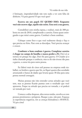 Vá cuidar da sua vida
88
é limitação, improdutividade não tem nada a ver com falta de
dinheiro. Vá para guerra! O que você quer?
Escreva em um papel: EU QUERO ISSO. Enquanto
você não escreve algo, aquilo não existe. Essa será a sua guerra.
Contabilizei com minha esposa, e realizei, mais de 300 pa-
lestra no ano de 2018, completando a carreira. Estou quase entre-
gando o que mirei como guerra. Combati o bom combate.
Coloque como foco o que você realmente deseja e faça o
que precisa ser feito. Pare com as desculpas. Você precisa avançar
e crescer.
Combater o bom combate é guerra. Completar carreira
é chegar no campo de batalha e nunca perder a Fé. Davi só se
tornou rei porque fez algo, Davi foi para guerra. O Criador já o
tinha chamado porque o conhecia, mas se ele não tivesse ido para
a guerra, a coroa iria para outra pessoa.
Eu liderei mais de cinco mil pessoas na empresa onde tra-
balhei, eu lembro a guerra que foi, eu fiquei quatro dias acordado
arrumando o banco de dados que levaria quase 30 dias para uma
pessoa normal conseguir.
Muitas pessoas não irão entender certas atitudes que você
tem, mas as pessoas ficarão pasmas com o resultado que você
apresenta. Foque na atitude que precisa ser tomada, e só poderá
ser tomada por você.
Comece a odiar despesas, abra novas rendas, envolva-se com
pessoas promissoras e prósperas. Busque a paz, não pare. Esqueça
as experiências negativas, tire as crenças limitadoras e AVANCE.
Vá pra cima!
 