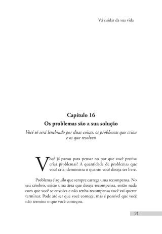 Vá cuidar da sua vida
91
Capítulo 16
Os problemas são a sua solução
Você só será lembrado por duas coisas: os problemas que criou
e os que resolveu
V
ocê já parou para pensar no por que você precisa
criar problemas? A quantidade de problemas que
você cria, demonstra o quanto você deseja ser livre.
Problema é aquilo que sempre carrega uma recompensa. No
seu cérebro, existe uma área que deseja recompensa, então nada
com que você se envolva e não tenha recompensa você vai querer
terminar. Pode até ser que você começe, mas é possível que você
não termine o que você começou.
 
