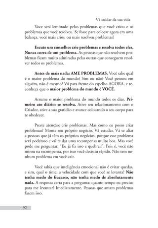 Vá cuidar da sua vida
92
Voce será lembrado pelos problemas que você criou e os
problemas que você resolveu. Se fosse para colocar agora em uma
balança, você mais criou ou mais resolveu problemas?
Escute um conselho: crie problemas e resolva todos eles.
Nunca corra de um problema. As pessoas que não resolvem pro-
blemas ficam muito admiradas pelas outras que conseguem resol-
ver todos os problemas.
Antes de mais nada: AME PROBLEMAS. Você sabe qual
é o maior problema do mundo? Sim ou não? Você pensou em
alguém, não é mesmo? Vá para frente do espelho AGORA, e re-
conheça que o maior problema do mundo é VOCÊ.
Arrume o maior problema do mundo todos os dias. Pri-
meiro ato diário: se resolva. Ative seu relacionamento com o
Criador, ative a sua gratidão e avance colocando o seu corpo para
te obedecer.
Preste atenção: crie problemas. Mas como eu posso criar
problemas? Monte seu próprio negócio. Vá estudar. Vá se aliar
a pessoas que já têm os próprios negócios, porque esse problema
será poderoso e vai te dar uma recompensa muito boa. Mas você
pode me perguntar: “Eu já fiz isso e quebrei!”. Pois é, você não
mirou na recompensa, por isso você desistiu rápido. Não tem ne-
nhum problema em você cair.
Você sabia que inteligência emocional não é evitar quedas,
e sim, qual o time, a velocidade com que você se levanta? Não
tenha medo do fracasso, não tenha medo de absolutamente
nada. A resposta certa para a pergunta: quanto tempo eu preciso
para me levantar? Imediatamente. Pessoas que amam problemas
fazem isso.
 