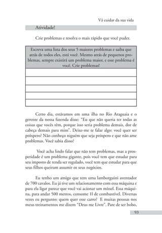 Vá cuidar da sua vida
93
Atividade!
Crie problemas e resolva o mais rápido que você puder.
Escreva uma lista dos seus 5 maiores problemas e saiba que
atrás de todos eles, está você. Mesmo atrás de pequenos pro-
blemas, sempre existirá um problema maior, e esse problema é
você. Crie problemas!
Certo dia, estávamos em uma ilha no Rio Araguaia e o
gerente da nossa fazenda disse: “Eu que não queria ter todas as
coisas que vocês têm, porque isso seria problema demais, dor de
cabeça demais para mim”. Deixe-me te falar algo: você quer ser
próspero? Não conheço niguém que seja próspero e que não ame
problemas. Você sabia disso?
Você acha lindo falar que não tem problemas, mas a pros-
peridade é um problema gigante, pois você tem que estudar para
seu imposto de renda ser regulado, você tem que estudar para que
seus filhos queiram assumir os seus negócios.
Eu tenho um amigo que tem uma lamborguini aventador
de 700 cavalos. Eu já tive um relacionamento com essa máquina e
para ela ligar parece que você vai acionar um míssel. Essa máqui-
na, para andar 500 metros, consome 1l de combustível. Diversas
vezes eu pergunto: quem quer esse carro? E muitas pessoas nos
meus treinamentos me dizem “Deus me Livre”. Pare de ser bobo,
 