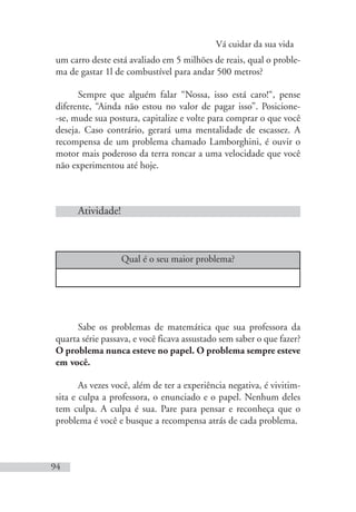 Vá cuidar da sua vida
94
um carro deste está avaliado em 5 milhões de reais, qual o proble-
ma de gastar 1l de combustível para andar 500 metros?
Sempre que alguém falar “Nossa, isso está caro!“, pense
diferente, “Ainda não estou no valor de pagar isso”. Posicione-
-se, mude sua postura, capitalize e volte para comprar o que você
deseja. Caso contrário, gerará uma mentalidade de escassez. A
recompensa de um problema chamado Lamborghini, é ouvir o
motor mais poderoso da terra roncar a uma velocidade que você
não experimentou até hoje.
Atividade!
Qual é o seu maior problema?
Sabe os problemas de matemática que sua professora da
quarta série passava, e você ficava assustado sem saber o que fazer?
O problema nunca esteve no papel. O problema sempre esteve
em você.
As vezes você, além de ter a experiência negativa, é vivitim-
sita e culpa a professora, o enunciado e o papel. Nenhum deles
tem culpa. A culpa é sua. Pare para pensar e reconheça que o
problema é você e busque a recompensa atrás de cada problema.
 