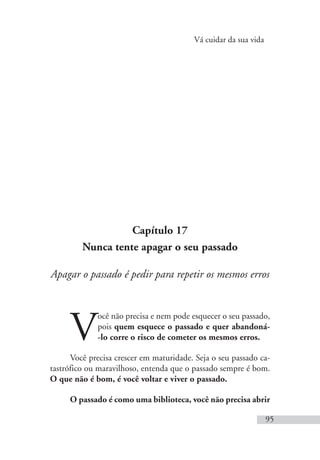 Vá cuidar da sua vida
95
Capítulo 17
Nunca tente apagar o seu passado
Apagar o passado é pedir para repetir os mesmos erros
V
ocê não precisa e nem pode esquecer o seu passado,
pois quem esquece o passado e quer abandoná-
-lo corre o risco de cometer os mesmos erros.
Você precisa crescer em maturidade. Seja o seu passado ca-
tastrófico ou maravilhoso, entenda que o passado sempre é bom.
O que não é bom, é você voltar e viver o passado.
O passado é como uma biblioteca, você não precisa abrir
 