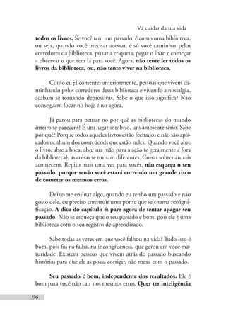 Vá cuidar da sua vida
96
todos os livros. Se você tem um passado, é como uma biblioteca,
ou seja, quando você precisar acessar, é só você caminhar pelos
corredores da biblioteca, puxar a etiqueta, pegar o livro e começar
a observar o que tem lá para você. Agora, não tente ler todos os
livros da biblioteca, ou, não tente viver na biblioteca.
Como eu já comentei anteriormente, pessoas que vivem ca-
minhando pelos corredores dessa biblioteca e vivendo a nostalgia,
acabam se tornando depressivas. Sabe o que isso significa? Não
conseguem focar no hoje e no agora.
Já parou para pensar no por quê as bibliotecas do mundo
inteiro se parecem? É um lugar sombrio, um ambiente sério. Sabe
por quê? Porque todos aqueles livros estão fechados e não são apli-
cados nenhum dos conteúcods que estão neles. Quando você abre
o livro, abre a boca, abre sua mão para a ação (e geralmente é fora
da biblioteca), as coisas se tornam diferentes. Coisas sobrenaturais
acontecem. Repito mais uma vez para vocês, não esqueça o seu
passado, porque senão você estará correndo um grande risco
de cometer os mesmos erros.
Deixe-me ensinar algo, quando eu tenho um passado e não
gosto dele, eu preciso construir uma ponte que se chama ressigni-
ficação. A dica do capítulo é: pare agora de tentar apagar seu
passado. Não se esqueça que o seu passado é bom, pois ele é uma
biblioteca com o seu registro de aprendizado.
Sabe todas as vezes em que você falhou na vida? Tudo isso é
bom, pois foi na falha, na incongruência, que gerou em você ma-
turidade. Existem pessoas que vivem atrás do passado buscando
histórias para que ele as possa corrigir, não mexa com o passado.
Seu passado é bom, independente dos resultados. Ele é
bom para você não cair nos mesmos erros. Quer ter inteligência
 