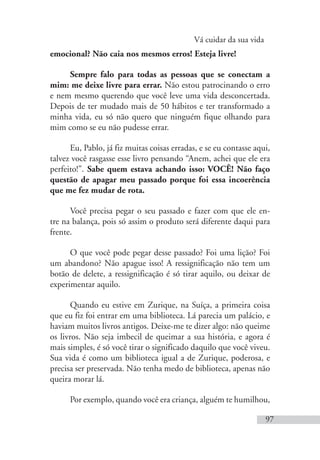 Vá cuidar da sua vida
97
emocional? Não caia nos mesmos erros! Esteja livre!
Sempre falo para todas as pessoas que se conectam a
mim: me deixe livre para errar. Não estou patrocinando o erro
e nem mesmo querendo que você leve uma vida desconcertada.
Depois de ter mudado mais de 50 hábitos e ter transformado a
minha vida, eu só não quero que ninguém fique olhando para
mim como se eu não pudesse errar.
Eu, Pablo, já fiz muitas coisas erradas, e se eu contasse aqui,
talvez você rasgasse esse livro pensando “Anem, achei que ele era
perfeito!”. Sabe quem estava achando isso: VOCÊ! Não faço
questão de apagar meu passado porque foi essa incoerência
que me fez mudar de rota.
Você precisa pegar o seu passado e fazer com que ele en-
tre na balança, pois só assim o produto será diferente daqui para
frente.
O que você pode pegar desse passado? Foi uma lição? Foi
um abandono? Não apague isso! A ressignificação não tem um
botão de delete, a ressignificação é só tirar aquilo, ou deixar de
experimentar aquilo.
Quando eu estive em Zurique, na Suíça, a primeira coisa
que eu fiz foi entrar em uma biblioteca. Lá parecia um palácio, e
haviam muitos livros antigos. Deixe-me te dizer algo: não queime
os livros. Não seja imbecil de queimar a sua história, e agora é
mais simples, é só você tirar o significado daquilo que você viveu.
Sua vida é como um biblioteca igual a de Zurique, poderosa, e
precisa ser preservada. Não tenha medo de biblioteca, apenas não
queira morar lá.
Por exemplo, quando você era criança, alguém te humilhou,
 
