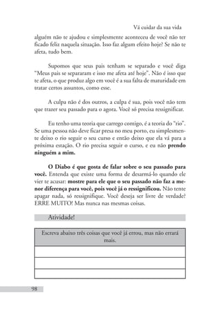 Vá cuidar da sua vida
98
alguém não te ajudou e simplesmente aconteceu de você não ter
ficado feliz naquela situação. Isso faz algum efeito hoje? Se não te
afeta, tudo bem.
Supomos que seus pais tenham se separado e você diga
“Meus pais se separaram e isso me afeta até hoje”. Não é isso que
te afeta, o que produz algo em você é a sua falta de maturidade em
tratar certos assuntos, como esse.
A culpa não é dos outros, a culpa é sua, pois você não tem
que trazer seu passado para o agora. Você só precisa ressignificar.
Eu tenho uma teoria que carrego comigo, é a teoria do “rio”.
Se uma pessoa não deve ficar presa no meu porto, eu simplesmen-
te deixo o rio seguir o seu curso e então deixo que ela vá para a
próxima estação. O rio precisa seguir o curso, e eu não prendo
ninguém a mim.
O Diabo é que gosta de falar sobre o seu passado para
você. Entenda que existe uma forma de desarmá-lo quando ele
vier te acusar: mostre para ele que o seu passado não faz a me-
nor diferença para você, pois você já o ressignificou. Não tente
apagar nada, só ressignifique. Você deseja ser livre de verdade?
ERRE MUITO! Mas nunca nas mesmas coisas.
Atividade!
Escreva abaixo três coisas que você já errou, mas não errará
mais.
 