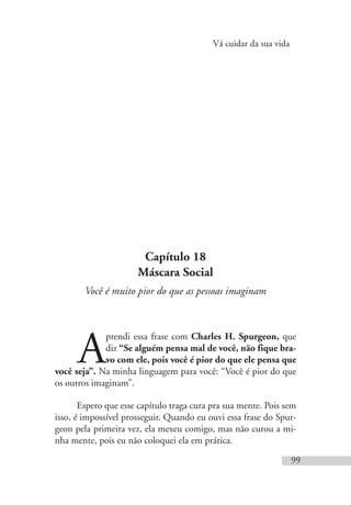 Vá cuidar da sua vida
99
Capítulo 18
Máscara Social
Você é muito pior do que as pessoas imaginam
A
prendi essa frase com Charles H. Spurgeon, que
diz “Se alguém pensa mal de você, não fique bra-
vo com ele, pois você é pior do que ele pensa que
você seja”. Na minha linguagem para você: “Você é pior do que
os outros imaginam”.
Espero que esse capítulo traga cura pra sua mente. Pois sem
isso, é impossível prosseguir. Quando eu ouvi essa frase do Spur-
geon pela primeira vez, ela mexeu comigo, mas não curou a mi-
nha mente, pois eu não coloquei ela em prática.
 
