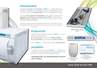 Fonctionnalité
Disponibles en 5 versions, de 17 à 30 litres, la PRO ®C lass B+ s’adapte à toutes
les exigences d’installation et à tout type d’activité. Ainsi, les Dispositifs Médicaux les plus
longs ont leur place dans le Vacuklav®24BL+ doté d’une cuve de 60 cm de profondeur.

Le combiné écran / panneau de commandes facilite la sélection intuitive parmi 5
programmes de stérilisation et 2 programmes de contrôle et affiche le détail des
différentes étapes et paramètres du cycle : Températures, durées, pressions ou encore
avertissements et dysfonctionnements.

De nombreuses options de paramétrage permettent le libre choix du préchauffage de la cuve,
des médias d’enregistrement, d’une imprimante, d’un réseau ou encore d’un PC connecté à
                       l’autoclave, etc.

                                                                                                                 Plateau 24BL+ Longeur
                         Productivité                                                                                    55 cm

                         Capacité et rapidité d’exécution permettent à la PRO ®C lass B+ de
                         stériliser et sécher des charges de :
                             1,5 kg en 30 min. avec le programme Rapide B Emballé
                             7 kg en 40/55 min. avec les programmes Universel et Prions

                         En bref, la PRO®Class B+ se révèle à l’usage un outil performant.


                         Traçabilité
                         La traçabilité n’est pas en reste avec la PRO ®C lass B+ qui peut se
                         voir adjoindre un large choix de dispositifs tels que graveur/lecteur de Carte
                         MELAFlash®, carte réseau MELAnet®Box, logiciel MELAview®…
                                                                                                                                             MELAnet®Box
                         Vacuklav®B+, un investissement tourné                                                                        Carte Réseau Ethernet pour
                         vers l’avenir.                                                                   Lecteur Enregistreur pour
                                                                                                                 MELAflash®
                                                                                                                                             Pro®Class




                                                                                                          Normes EN NF 554 & EN 17665
 