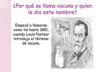 ¿Por qué se llama vacuna y quien
le dio este nombre?
Empezó a llamarse
como tal hasta 1881,
cuando Louis Pasteur
introdujo el término
de vacuna.
 