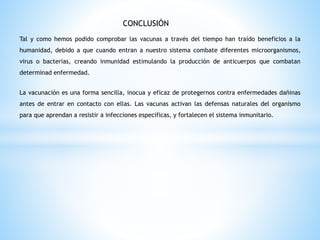 CONCLUSIÓN
Tal y como hemos podido comprobar las vacunas a través del tiempo han traído beneficios a la
humanidad, debido a que cuando entran a nuestro sistema combate diferentes microorganismos,
virus o bacterias, creando inmunidad estimulando la producción de anticuerpos que combatan
determinad enfermedad.
La vacunación es una forma sencilla, inocua y eficaz de protegernos contra enfermedades dañinas
antes de entrar en contacto con ellas. Las vacunas activan las defensas naturales del organismo
para que aprendan a resistir a infecciones específicas, y fortalecen el sistema inmunitario.
 