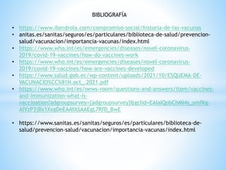 BIBLIOGRAFÍA
• https://www.iberdrola.com/compromiso-social/historia-de-las-vacunas
• anitas.es/sanitas/seguros/es/particulares/biblioteca-de-salud/prevencion-
salud/vacunacion/importancia-vacunas/index.html
• https://www.who.int/es/emergencies/diseases/novel-coronavirus-
2019/covid-19-vaccines/how-do-vaccines-work
• https://www.who.int/es/emergencies/diseases/novel-coronavirus-
2019/covid-19-vaccines/how-are-vaccines-developed
• https://www.salud.gob.ec/wp-content/uploads/2021/10/ESQUEMA-DE-
VACUNACIO%CC%81N.oct_.2021.pdf
• https://www.who.int/es/news-room/questions-and-answers/item/vaccines-
and-immunization-what-is-
vaccination?adgroupsurvey={adgroupsurvey}&gclid=EAIaIQobChMI4s_ymfKg-
AIVzP3jBx1XxgDeEAAYASAAEgL7RfD_BwE
• https://www.sanitas.es/sanitas/seguros/es/particulares/biblioteca-de-
salud/prevencion-salud/vacunacion/importancia-vacunas/index.html
 