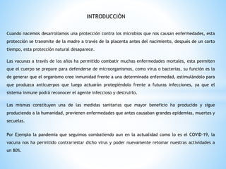 INTRODUCCIÓN
Cuando nacemos desarrollamos una protección contra los microbios que nos causan enfermedades, esta
protección se transmite de la madre a través de la placenta antes del nacimiento, después de un corto
tiempo, esta protección natural desaparece.
Las vacunas a través de los años ha permitido combatir muchas enfermedades mortales, esta permiten
que el cuerpo se prepare para defenderse de microorganismos, como virus o bacterias, su función es la
de generar que el organismo cree inmunidad frente a una determinada enfermedad, estimulándolo para
que produzca anticuerpos que luego actuarán protegiéndolo frente a futuras infecciones, ya que el
sistema inmune podrá reconocer el agente infeccioso y destruirlo.
Las mismas constituyen una de las medidas sanitarias que mayor beneficio ha producido y sigue
produciendo a la humanidad, provienen enfermedades que antes causaban grandes epidemias, muertes y
secuelas.
Por Ejemplo la pandemia que seguimos combatiendo aun en la actualidad como lo es el COVID-19, la
vacuna nos ha permitido contrarrestar dicho virus y poder nuevamente retomar nuestras actividades a
un 80%.
 