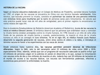 HISTORIA DE LA VACUNA
Según un recurso educativo elaborado por el Colegio de Médicos de Filadelfia, sociedad decana fundada
en 1787, el origen de las vacunas se encuentra en China con una técnica llamada variolización. Esta
técnica, que buscaba prevenir la viruela, consistía en pulverizar las costras de una persona enferma
con síntomas leves para insuflarlas por la nariz de personas sanas para inmunizarlas. Se calcula que
esta práctica puede tener más de mil años de antigüedad, pero el primer registro lo encontramos en
varios relatos del siglo XVI.
Para la Academia Estadounidense de Pediatría (American Academy of Pediatrics), la era de las vacunas la
inicia el médico Edward Jenner. El británico observó que las personas que ordeñaban vacas y contraían
la viruela bovina estaban protegidas contra la viruela humana. En 1796 inoculó a un niño de ocho años
fluido de las pústulas de viruela bovina y cuando, posteriormente, le inyectó el virus de la viruela
humana el niño ni se contagió ni tuvo síntomas. Ya en el siglo XIX, el médico francés Louis Pasteur
desarrolló la segunda generación de vacunas, entre otras contra el cólera o la rabia, e introdujo el
término vacuna en honor a los experimentos con las vacas de Jenner.
Desde entonces hasta nuestros días, las vacunas permiten prevenir decenas de infecciones
diferentes. Según la OMS, solo la del sarampión salvó 23 millones de vidas entre 2000 y 2018,
especialmente niños. Además, señala que con un programa de vacunación adecuado se podría evitar que
24 millones de personas caigan en la pobreza en países en desarrollo y es que, aunque la inmunización
con vacunas evita de dos a tres millones de muertes al año, todavía hay casi 20 millones de lactantes en
el mundo sin acceso a las vacunas básicas. Las vacunas son herramientas poderosas, efectivas y
económicas para prevenir la enfermedad, la muerte.
 