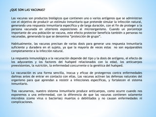 ¿QUE SON LAS VACUNAS?
Las vacunas son productos biológicos que contienen uno o varios antígenos que se administran
con el objetivo de producir un estímulo inmunitario que pretende simular la infección natural,
generando una respuesta inmunitaria específica y de larga duración, con el fin de proteger a la
persona vacunada en ulteriores exposiciones al microorganismo. Cuando un porcentaje
importante de una población se vacuna, este efecto protector beneficia también a personas no
vacunadas, generando lo que se denomina “protección de grupo”.
Habitualmente, las vacunas precisan de varias dosis para generar una respuesta inmunitaria
suficiente y duradera en el sujeto, ya que la mayoría de veces estas no son equiparables
completamente a la infección natural.
La respuesta inmunológica a la vacunación depende del tipo y la dosis de antígeno, el efecto de
los adyuvantes y los factores del huésped relacionados con la edad, los anticuerpos
preexistentes, la nutrición, la enfermedad concurrente o la genética del huésped.
La vacunación es una forma sencilla, inocua y eficaz de protegernos contra enfermedades
dañinas antes de entrar en contacto con ellas. Las vacunas activan las defensas naturales del
organismo para que aprendan a resistir a infecciones específicas, y fortalecen el sistema
inmunitario.
Tras vacunarnos, nuestro sistema inmunitario produce anticuerpos, como ocurre cuando nos
exponemos a una enfermedad, con la diferencia de que las vacunas contienen solamente
microbios (como virus o bacterias) muertos o debilitados y no causan enfermedades ni
complicaciones.
 