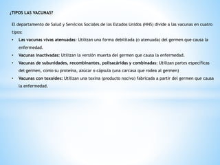 ¿TIPOS LAS VACUNAS?
El departamento de Salud y Servicios Sociales de los Estados Unidos (HHS) divide a las vacunas en cuatro
tipos:
• Las vacunas vivas atenuadas: Utilizan una forma debilitada (o atenuada) del germen que causa la
enfermedad.
• Vacunas inactivadas: Utilizan la versión muerta del germen que causa la enfermedad.
• Vacunas de subunidades, recombinantes, polisacáridas y combinadas: Utilizan partes específicas
del germen, como su proteína, azúcar o cápsula (una carcasa que rodea al germen)
• Vacunas con toxoides: Utilizan una toxina (producto nocivo) fabricada a partir del germen que causa
la enfermedad.
 