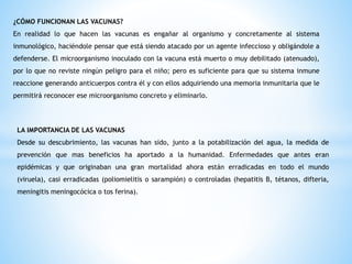 ¿CÓMO FUNCIONAN LAS VACUNAS?
En realidad lo que hacen las vacunas es engañar al organismo y concretamente al sistema
inmunológico, haciéndole pensar que está siendo atacado por un agente infeccioso y obligándole a
defenderse. El microorganismo inoculado con la vacuna está muerto o muy debilitado (atenuado),
por lo que no reviste ningún peligro para el niño; pero es suficiente para que su sistema inmune
reaccione generando anticuerpos contra él y con ellos adquiriendo una memoria inmunitaria que le
permitirá reconocer ese microorganismo concreto y eliminarlo.
LA IMPORTANCIA DE LAS VACUNAS
Desde su descubrimiento, las vacunas han sido, junto a la potabilización del agua, la medida de
prevención que mas beneficios ha aportado a la humanidad. Enfermedades que antes eran
epidémicas y que originaban una gran mortalidad ahora están erradicadas en todo el mundo
(viruela), casi erradicadas (poliomielitis o sarampión) o controladas (hepatitis B, tétanos, difteria,
meningitis meningocócica o tos ferina).
 