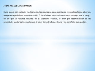 ¿TIENE RIESGOS LA VACUNACIÓN?
Como sucede con cualquier medicamento, las vacunas no están exentas de eventuales efectos adversos,
aunque esta posibilidad es muy reducida. El beneficio es en todos los casos mucho mayor que el riesgo,
de ahí que las vacunas incluidas en el calendario vacunal, lo están por recomendación de las
autoridades sanitarias internacionales al haber demostrado su eficacia y los beneficios que aportan.
 