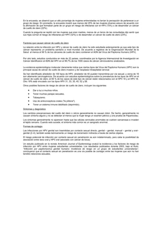 En la encuesta, se observó que un alto porcentaje de mujeres entrevistadas no tenían la percepción de pertenecer a un
grupo de riesgo. En promedio, la encuesta mostró que menos del 25% de las mujeres jóvenes estuvo de acuerdo con
la afirmación de que formaban parte de un grupo en riesgo de infectarse con el HPV (15%) o de desarrollar un cáncer
de cuello de útero (22%).
Cuando la pregunta se repitió con las mujeres que eran madres, menos de un tercio de las consultadas dijo sentir que
sus hijas corrían el riesgo de infectarse por HPV (32%) o de desarrollar un cáncer de cuello de útero (23%).
Factores que causan cáncer de cuello de útero
La relación entre la infección por HPV y cáncer de cuello de útero ha sido estudiada extensamente ya que este tipo de
cáncer representa un problema sanitario a nivel mundial. De acuerdo a registros de la Organización Mundial de la
Salud al menos el 99 % de los cánceres de cuello de útero contienen el ADN del Virus del Papiloma Humano (HPV).
Por otro lado, estudios conducidos en más de 22 países, coordinados por la Agencia Internacional de Investigación en
Cáncer identificaron el ADN del HPV en el 99,7% de los 1000 casos de cáncer cérvicouterino analizados.
La evidencia epidemiológica molecular claramente indica que ciertos tipos del Virus del Papiloma Humano (HPV) son la
principal causa de cáncer de cuello de útero invasivo y de neoplasia intraepitelial cervical.
Se han identificado alrededor de 100 tipos de HPV, alrededor de 40 pueden transmitirse por vía sexual, y cerca de 16
son altamente carcinogénicos. De acuerdo con estudios epidemiológicos sobre la prevalencia de los tipos de HPV en el
cáncer de cuello de útero, el 65 % de los casos de este tipo de cáncer están relacionados con el HPV 16 y el HPV 18.
Otro 18% está vinculado con los tipos HPV 31, 33, 35, 45, 52 y 58.
Otros posibles factores de riesgo de cáncer de cuello de útero, incluyen los siguientes:
• Dar a luz a muchos niños.
• Tener muchas parejas sexuales.
• Tabaquismo.
• Uso de anticonceptivos orales ("la píldora").
• Tener un sistema inmune debilitado (deprimido).
Síntomas y diagnóstico
Los cambios precancerosos del cuello del útero o cérvix generalmente no causan dolor. De hecho, generalmente no
causan síntoma alguno y no se detectan al menos que la mujer tenga un examen pélvico y una prueba de Papanicolau.
Los síntomas generalmente no aparecen hasta que las células cervicales anormales se vuelven cancerosas e invaden
el tejido cercano. Cuando esto sucede, el síntoma más común es un sangrado anormal.
Formas de contagio
Las infecciones por HPV genital son trasmitidas por contacto sexual directo, genital – genital, manual – genital y oral–
genital (2–4), también existe teóricamente un riesgo de transmisión indirecta a través de ciertos objetos.
El riesgo potencial de infección por contacto sexual sin penetración es aún indeterminado, pero cabe la posibilidad de
asociación entre sexo oral y HPV oral (asociado con cáncer de boca).
Un estudio publicado en la revista American Journal of Epidemiology evaluó la incidencia y los factores de riesgo de
infección por HPV entre mujeres estudiantes universitarias. Los resultados publicados durante 2003, bajo el título:
“Infección por papilomavirus genital humano: Incidencia de riesgo en un grupo de estudiantes universitarias”,
concluyeron que el contacto sexual sin penetración es una vía posible de contagio entre las mujeres que aún no han
tendido relaciones sexuales.
 