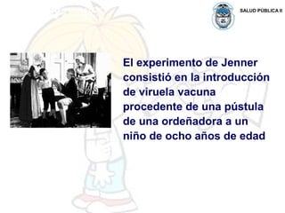 SALUD PÚBLICA II
El experimento de Jenner
consistió en la introducción
de viruela vacuna
procedente de una pústula
de una ordeñadora a un
niño de ocho años de edad
 