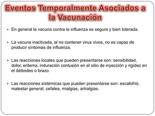  En general la vacuna contra la influenza es segura y bien tolerada.

 La vacuna inactivada, al no contener virus vivos, no es capaz de

producir síntomas de influenza.
 Las reacciones locales que pueden presentarse son: sensibilidad,

dolor, eritema, induración contusión en el sitio de inyección y rigidez en
el deltoides o brazo.
 Las reacciones sistémicas que pueden presentarse son: escalofrió,

malestar general, cefalea, mialgias, artralgias.

 