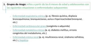  Enfermedad respiratoria crónica (p. ej. fibrosis quística, displasia
broncopulmonar, bronquiectasias, asma e hiperreactividad bronquial,
etc.)
 Enfermedad cardiovascular grave (congénita o adquirida)
 Enfermedad metabólica crónica (p. ej. diabetes mellitus, errores
congénitos del metabolismo, etc.)
 Enfermedad crónica renal (p. ej. insuficiencia renal, síndrome nefrótico,
etc.) o hepática
1. Grupos de riesgo: niños a partir de los 6 meses de edad y adolescentes con
las siguientes situaciones o enfermedades subyacentes:
 