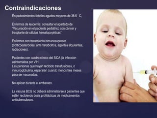 Contraindicaciones
  En padecimientos febriles agudos mayores de 38.5 C,

  Enfermos de leucemia: consultar el apartado de
  “Vacunación en el paciente pediátrico con cáncer y
  trasplante de células hematopoyéticas”

  Enfermos con tratamiento inmunosupresor
  (corticoesteroides, anti metabolitos, agentes alquilantes,
  radiaciones).

  Pacientes con cuadro clínico del SIDA (la infección
  asintomática por VIH
  Las personas que hayan recibido transfusiones, o
  inmunoglobulina, esperarán cuando menos tres meses
  para ser vacunadas.

  No aplicar durante el embarazo.

  La vacuna BCG no deberá administrarse a pacientes que
  estén recibiendo dosis profilácticas de medicamentos
  antituberculosos.
 