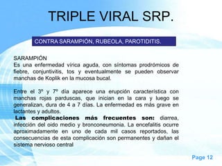 TRIPLE VIRAL SRP.
        CONTRA SARAMPIÓN, RUBEOLA, PAROTIDITIS.


SARAMPIÓN
Es una enfermedad vírica aguda, con síntomas prodrómicos de
fiebre, conjuntivitis, tos y eventualmente se pueden observar
manchas de Koplik en la mucosa bucal.

Entre el 3º y 7º día aparece una erupción característica con
manchas rojas parduscas, que inician en la cara y luego se
generalizan, dura de 4 a 7 días. La enfermedad es más grave en
lactantes y adultos.
 Las complicaciones más frecuentes son: diarrea,
infección del oido medio y bronconeumonia. La encefalitis ocurre
aproximadamente en uno de cada mil casos reportados, las
consecuencias de esta complicación son permanentes y dañan el
sistema nervioso central

                                                                   Page 12
 