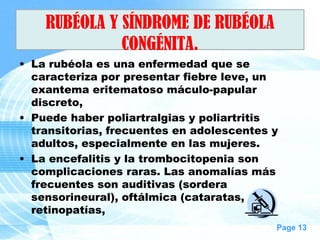 RUBÉOLA Y SÍNDROME DE RUBÉOLA
              CONGÉNITA.
• La rubéola es una enfermedad que se
  caracteriza por presentar fiebre leve, un
  exantema eritematoso máculo-papular
  discreto,
• Puede haber poliartralgias y poliartritis
  transitorias, frecuentes en adolescentes y
  adultos, especialmente en las mujeres.
• La encefalitis y la trombocitopenia son
  complicaciones raras. Las anomalías más
  frecuentes son auditivas (sordera
  sensorineural), oftálmica (cataratas,
  retinopatías,
                                           Page 13
 