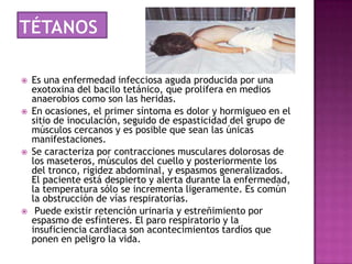   Es una enfermedad infecciosa aguda producida por una
    exotoxina del bacilo tetánico, que prolifera en medios
    anaerobios como son las heridas.
   En ocasiones, el primer síntoma es dolor y hormigueo en el
    sitio de inoculación, seguido de espasticidad del grupo de
    músculos cercanos y es posible que sean las únicas
    manifestaciones.
   Se caracteriza por contracciones musculares dolorosas de
    los maseteros, músculos del cuello y posteriormente los
    del tronco, rigidez abdominal, y espasmos generalizados.
    El paciente está despierto y alerta durante la enfermedad,
    la temperatura sólo se incrementa ligeramente. Es común
    la obstrucción de vías respiratorias.
    Puede existir retención urinaria y estreñimiento por
    espasmo de esfínteres. El paro respiratorio y la
    insuficiencia cardiaca son acontecimientos tardíos que
    ponen en peligro la vida.
 