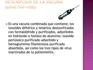  Esuna vacuna combinada que contiene; los
 toxoides diftérico y tetánico destoxificados
 con formaldehído y purificados, adsorbidos
 en hidróxido o fosfato de aluminio; toxoide
 pertússico purificado adsorbido y
 hemaglutinina filamentosa purificada
 absorbida, así como los tres tipos de virus
 inactivados de la poliomielitis.
 