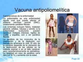 Vacuna antipoliomelítica
Características de la enfermedad
La poliomielitis es una enfermedad
aguda viral que puede afectar el
sistema     nervioso    central  (SNC),
ocasionando parálisis flácida.
Los síntomas incluyen fiebre, malestar
general, cefalea, náusea y vómito; si la
enfermedad        evoluciona    pueden
aparecer mialgias intensas, rigidez de
cuello y espalda, con o sin parálisis
flácida.
La parálisis de los músculos de la
respiración y de la deglución con
frecuencia amenaza la vida. El sitio de
la parálisis depende de la ubicación de
la destrucción de las células en la
médula espinal o en el tallo cerebral,
pero característicamente es asimétrica.
La letalidad en caso de parálisis varía
del 2 al 10 % y aumenta con la edad.
                                           Page 22
 