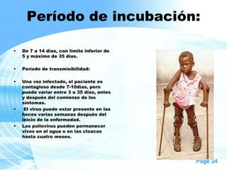 Período de incubación:

•   De 7 a 14 días, con límite inferior de
    5 y máximo de 35 días.

•   Período de transmisibilidad:

•   Una vez infectado, el paciente es
    contagioso desde 7-10días, pero
    puede variar entre 3 a 35 días, antes
    y después del comienzo de los
    síntomas.
•    El virus puede estar presente en las
    heces varias semanas después del
    inicio de la enfermedad.
•   Los poliovirus pueden permanecer
    vivos en el agua o en las cloacas
    hasta cuatro meses.




                                             Page 24
 