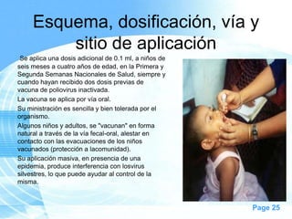Esquema, dosificación, vía y
         sitio de aplicación
 Se aplica una dosis adicional de 0.1 ml, a niños de
seis meses a cuatro años de edad, en la Primera y
Segunda Semanas Nacionales de Salud, siempre y
cuando hayan recibido dos dosis previas de
vacuna de poliovirus inactivada.
La vacuna se aplica por vía oral.
Su ministración es sencilla y bien tolerada por el
organismo.
Algunos niños y adultos, se "vacunan" en forma
natural a través de la vía fecal-oral, alestar en
contacto con las evacuaciones de los niños
vacunados (protección a lacomunidad).
Su aplicación masiva, en presencia de una
epidemia, produce interferencia con losvirus
silvestres, lo que puede ayudar al control de la
misma.



                                                       Page 25
 