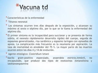 *
* Características de la enfermedad
* Tétanos neonatal
* Los síntomas ocurren tres díasdespués de la exposición, y alcanzan su
 máximo al sexto o séptimo día, por lo que se le llama la enfermedad del
 séptimo día.
* El primer síntoma es la incapacidad para succionar y se presenta de forma
 súbita, el neonato rápidamente desarrolla rigidez del cuerpo, seguida de
 espasmos generalizados, risa sardónica y espasmo laríngeo con episodios de
 apnea. La complicación más frecuente es la neumonía por aspiración. La
 tasa de mortalidad es alrededor del 75 %. La mayor parte de las muertes
 ocurren entre los días 4 y 14 de evolución.
* Agente etiológico: Clostridium tetani
* bacilo gram-positivo esporulado, anaerobio estricto,inmóvil, no
 encapsulado, que produce dos tipos de exotoxinas (tetanolisina y
 latétanoespasmina
 