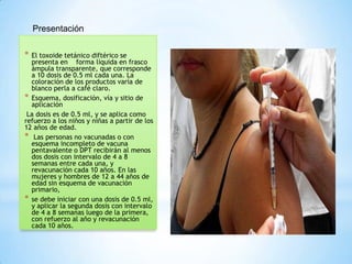 Presentación

* El toxoide tetánico diftérico se
  presenta en forma líquida en frasco
  ámpula transparente, que corresponde
  a 10 dosis de 0.5 ml cada una. La
  coloración de los productos varía de
  blanco perla a café claro.
* Esquema, dosificación, vía y sitio de
  aplicación
 La dosis es de 0.5 ml, y se aplica como
refuerzo a los niños y niñas a partir de los
12 años de edad.
* Las personas no vacunadas o con
  esquema incompleto de vacuna
  pentavalente o DPT recibirán al menos
  dos dosis con intervalo de 4 a 8
  semanas entre cada una, y
  revacunación cada 10 años. En las
  mujeres y hombres de 12 a 44 años de
  edad sin esquema de vacunación
  primario,
* se debe iniciar con una dosis de 0.5 ml,
  y aplicar la segunda dosis con intervalo
  de 4 a 8 semanas luego de la primera,
  con refuerzo al año y revacunación
  cada 10 años.
 