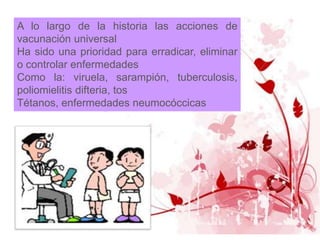A lo largo de la historia las acciones de
vacunación universal
Ha sido una prioridad para erradicar, eliminar
o controlar enfermedades
Como la: viruela, sarampión, tuberculosis,
poliomielitis difteria, tos
Tétanos, enfermedades neumocóccicas
 