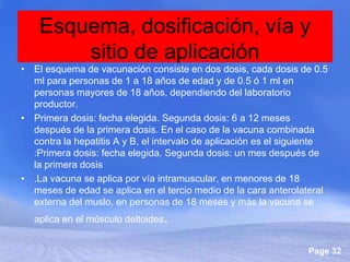 Esquema, dosificación, vía y
        sitio de aplicación
• El esquema de vacunación consiste en dos dosis, cada dosis de 0.5
  ml para personas de 1 a 18 años de edad y de 0.5 ó 1 ml en
  personas mayores de 18 años, dependiendo del laboratorio
  productor.
• Primera dosis: fecha elegida. Segunda dosis: 6 a 12 meses
  después de la primera dosis. En el caso de la vacuna combinada
  contra la hepatitis A y B, el intervalo de aplicación es el siguiente
  :Primera dosis: fecha elegida. Segunda dosis: un mes después de
  la primera dosis
• .La vacuna se aplica por vía intramuscular, en menores de 18
  meses de edad se aplica en el tercio medio de la cara anterolateral
  externa del muslo, en personas de 18 meses y más la vacuna se
   aplica en el músculo deltoides.


                                                                  Page 32
 